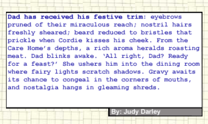 75-word story written by Judy Darley, published by Paragrah Planet on 24-12-24: Dad has received his festive trim: eyebrows pruned of their miraculous reach; nostril hairs freshly sheared; beard reduced to bristles that prickle when Cordie kisses his cheek. From the Care Home’s depths, a rich aroma heralds roasting meat. Dad blinks awake. “All right, Dad? Ready for a feast?” She ushers him into the dining room where fairy lights scratch shadows. Gravy awaits its chance to congeal in the corners of mouths, and nostalgia hangs in gleaming tatters.